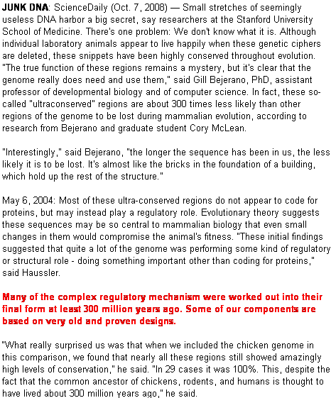 Pentagon: JUNK DNA: ScienceDaily (Oct. 7, 2008)  Small stretches of seemingly useless DNA harbor a big secret, say researchers at the Stanford University School of Medicine. There's one problem: We don't know what it is. Although individual laboratory animals appear to live happily when these genetic ciphers are deleted, these snippets have been highly conserved throughout evolution. "The true function of these regions remains a mystery, but it's clear that the genome really does need and use them," said Gill Bejerano, PhD, assistant professor of developmental biology and of computer science. In fact, these so-called "ultraconserved" regions are about 300 times less likely than other regions of the genome to be lost during mammalian evolution, according to research from Bejerano and graduate student Cory McLean. 

"Interestingly," said Bejerano, "the longer the sequence has been in us, the less likely it is to be lost. It's almost like the bricks in the foundation of a building, which hold up the rest of the structure." 

May 6, 2004: Most of these ultra-conserved regions do not appear to code for proteins, but may instead play a regulatory role. Evolutionary theory suggests these sequences may be so central to mammalian biology that even small changes in them would compromise the animal's fitness. These initial findings suggested that quite a lot of the genome was performing some kind of regulatory or structural role - doing something important other than coding for proteins, said Haussler.

Many of the complex regulatory mechanism were worked out into their final form at least 300 million years ago. Some of our components are based on very old and proven designs. 

What really surprised us was that when we included the chicken genome in this comparison, we found that nearly all these regions still showed amazingly high levels of conservation, he said. In 29 cases it was 100%. This, despite the fact that the common ancestor of chickens, rodents, and humans is thought to have lived about 300 million years ago, he said.
