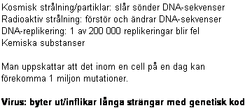 Text Box: Kosmisk strlning/partiklar: slr snder DNA-sekvenser
Radioaktiv strlning: frstr och ndrar DNA-sekvenser
DNA-replikering: 1 av 200 000 replikeringar blir fel
Kemiska substanser

Man uppskattar att det inom en cell p en dag kan
frekomma 1 miljon mutationer.

Virus: byter ut/inflikar lnga strngar med genetisk kod