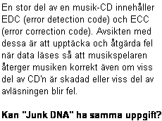 Text Box: En stor del av en musik-CD innehller
EDC (error detection code) och ECC
(error correction code). Avsikten med
dessa r att upptcka och tgrda fel
nr data lses s att musikspelaren
terger musiken korrekt ven om viss
del av CD'n r skadad eller viss del av
avlsningen blir fel.

Kan "Junk DNA" ha samma uppgift?